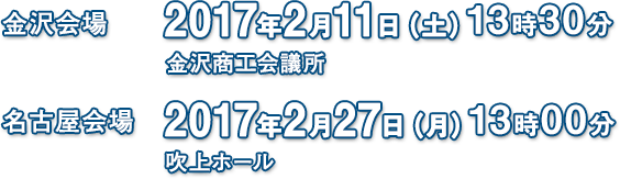 金沢会場 2017年2月11日(土) 13時30分 金沢商工会議所 名古屋会場 2017年2月27日(日) 13時00分 吹上ホール
