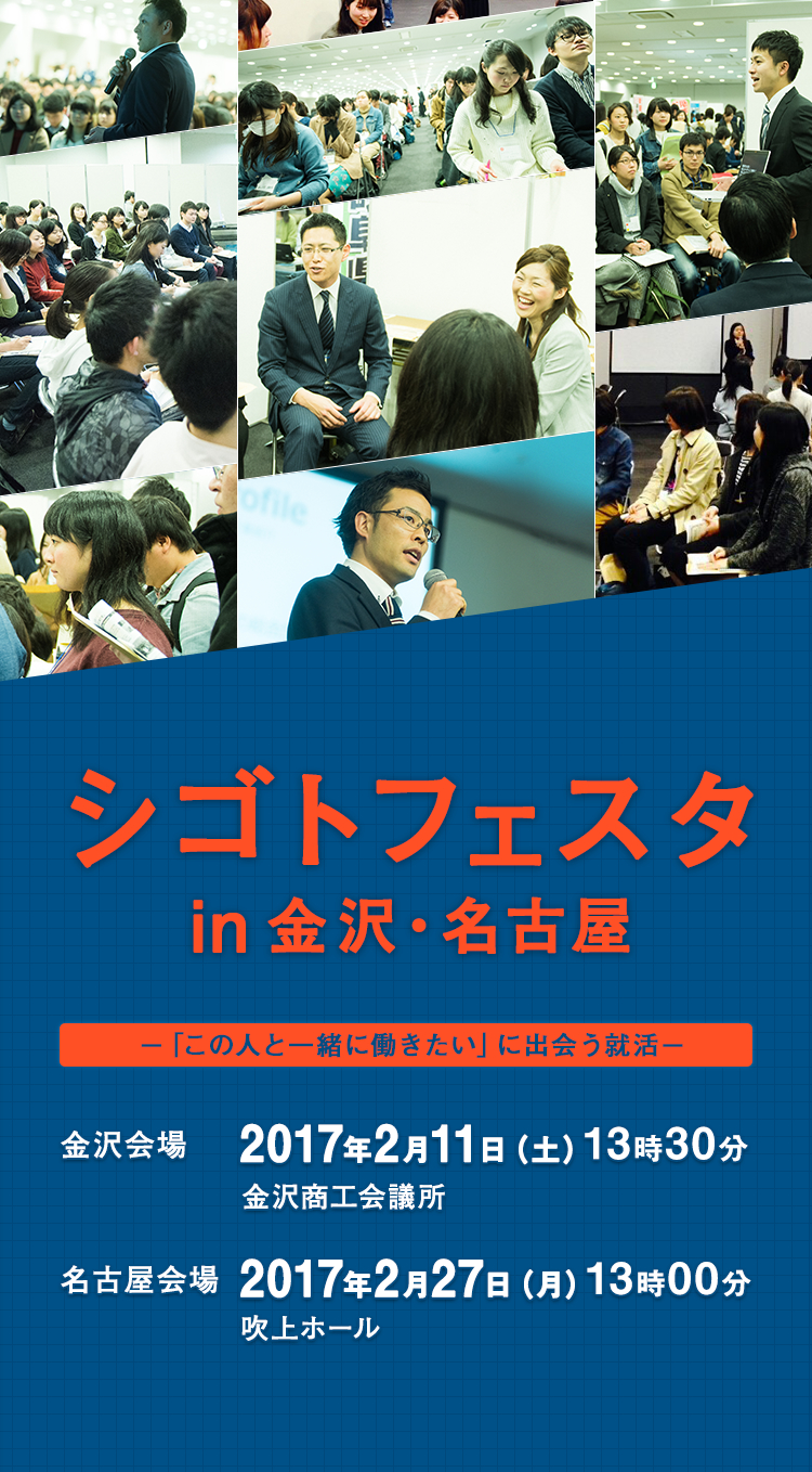 シゴトフェスタ in 金沢・名古屋 ―「この人と一緒に働きたい」に出会う就活 金沢会場 2017年2月11日(土) 13時30分 金沢商工会議所 名古屋会場 2017年2月27日(日) 13時00分 吹上ホール